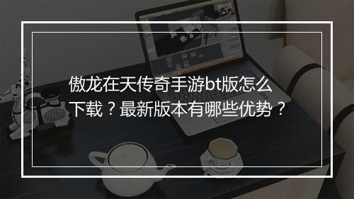 傲龙在天传奇手游bt版怎么下载？最新版本有哪些优势？