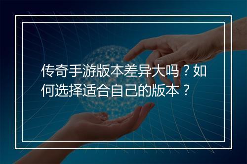 传奇手游版本差异大吗？如何选择适合自己的版本？