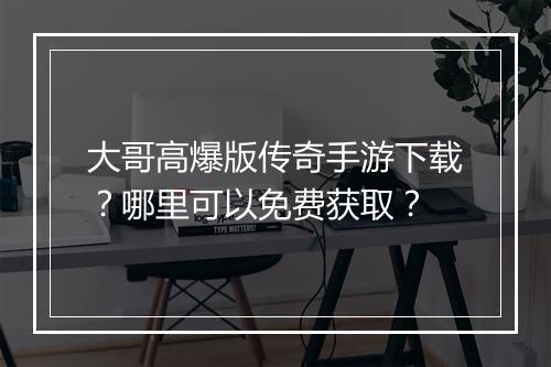 大哥高爆版传奇手游下载？哪里可以免费获取？