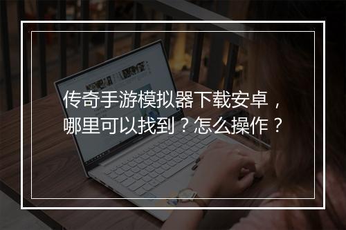 传奇手游模拟器下载安卓，哪里可以找到？怎么操作？