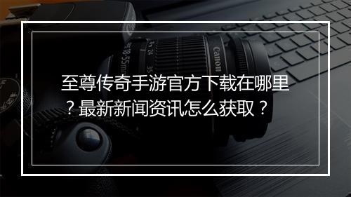 至尊传奇手游官方下载在哪里？最新新闻资讯怎么获取？