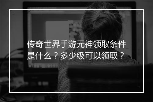 传奇世界手游元神领取条件是什么？多少级可以领取？
