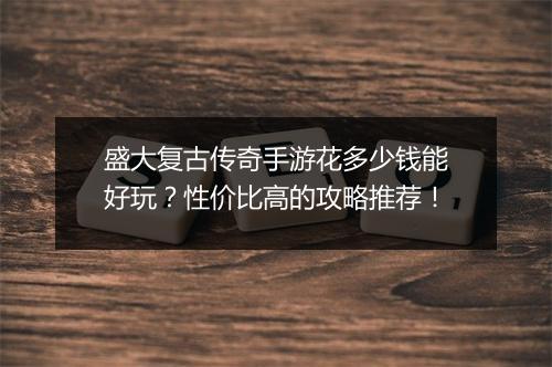 盛大复古传奇手游花多少钱能好玩？性价比高的攻略推荐！