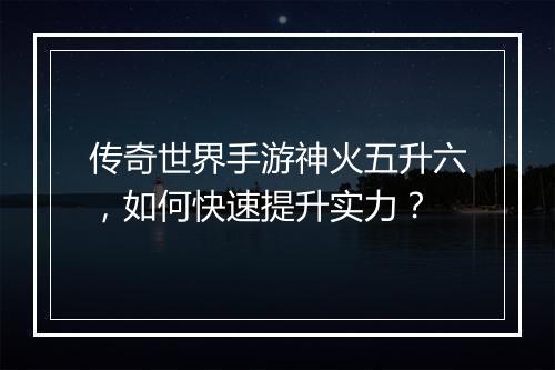 传奇世界手游神火五升六，如何快速提升实力？