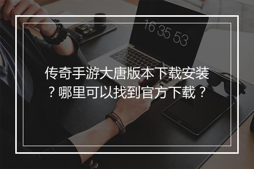 传奇手游大唐版本下载安装？哪里可以找到官方下载？
