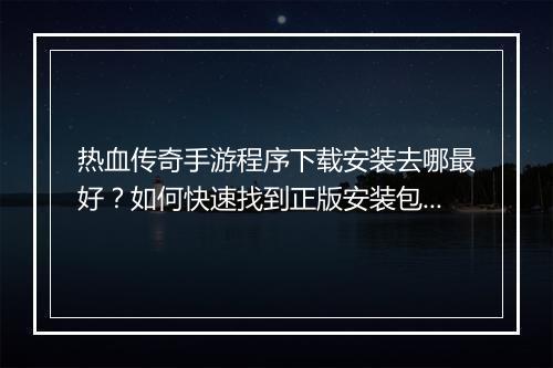 热血传奇手游程序下载安装去哪最好？如何快速找到正版安装包？