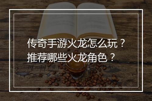 传奇手游火龙怎么玩？推荐哪些火龙角色？