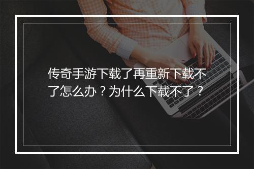 传奇手游下载了再重新下载不了怎么办？为什么下载不了？