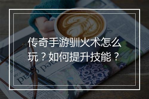 传奇手游驯火术怎么玩？如何提升技能？
