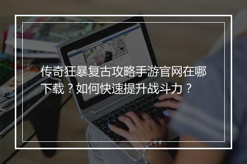 传奇狂暴复古攻略手游官网在哪下载？如何快速提升战斗力？