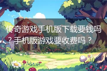 传奇游戏手机版下载要钱吗？手机版游戏要收费吗？