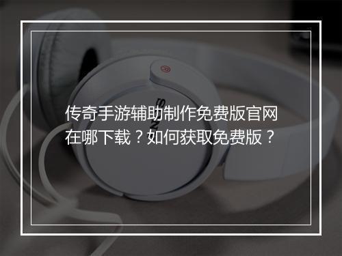 传奇手游辅助制作免费版官网在哪下载？如何获取免费版？