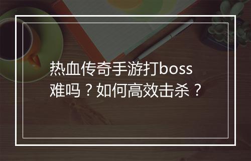 热血传奇手游打boss难吗？如何高效击杀？