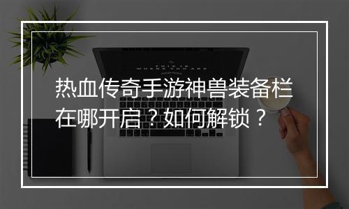 热血传奇手游神兽装备栏在哪开启？如何解锁？