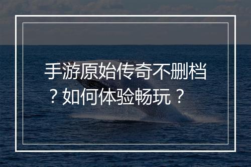 手游原始传奇不删档？如何体验畅玩？