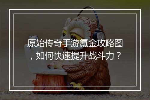 原始传奇手游氪金攻略图，如何快速提升战斗力？