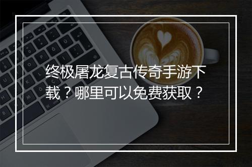 终极屠龙复古传奇手游下载？哪里可以免费获取？