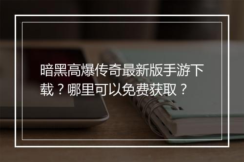 暗黑高爆传奇最新版手游下载？哪里可以免费获取？