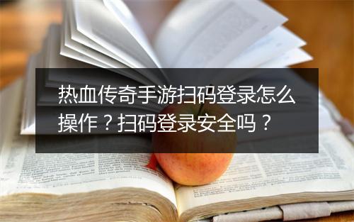 热血传奇手游扫码登录怎么操作？扫码登录安全吗？