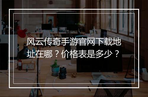 风云传奇手游官网下载地址在哪？价格表是多少？