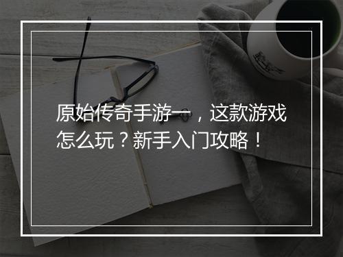原始传奇手游一，这款游戏怎么玩？新手入门攻略！