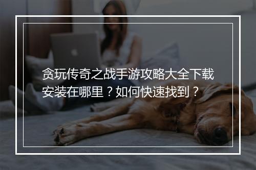 贪玩传奇之战手游攻略大全下载安装在哪里？如何快速找到？