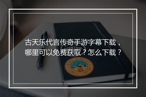 古天乐代言传奇手游字幕下载，哪里可以免费获取？怎么下载？