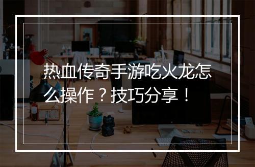 热血传奇手游吃火龙怎么操作？技巧分享！