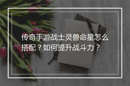传奇手游战士灵兽命星怎么搭配？如何提升战斗力？