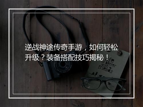 逆战神途传奇手游，如何轻松升级？装备搭配技巧揭秘！