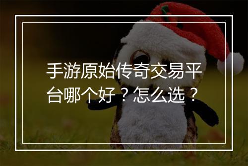 手游原始传奇交易平台哪个好？怎么选？