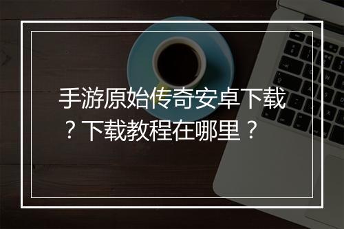 手游原始传奇安卓下载？下载教程在哪里？
