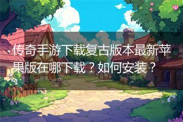 传奇手游下载复古版本最新苹果版在哪下载？如何安装？
