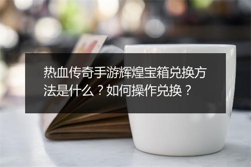 热血传奇手游辉煌宝箱兑换方法是什么？如何操作兑换？