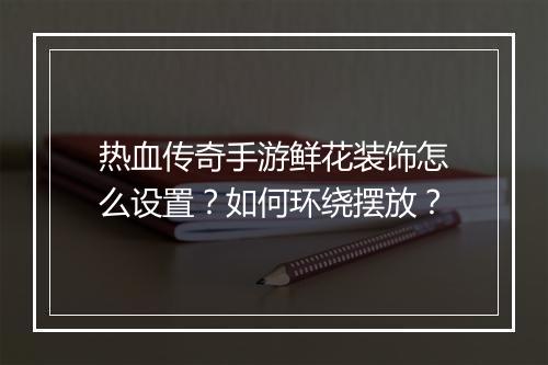 热血传奇手游鲜花装饰怎么设置？如何环绕摆放？