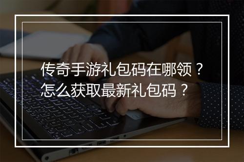 传奇手游礼包码在哪领？怎么获取最新礼包码？
