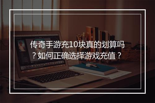 传奇手游充10块真的划算吗？如何正确选择游戏充值？