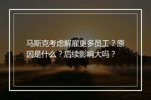 马斯克考虑解雇更多员工？原因是什么？后续影响大吗？