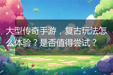 大型传奇手游，复古玩法怎么体验？是否值得尝试？