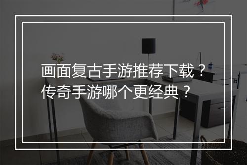 画面复古手游推荐下载？传奇手游哪个更经典？