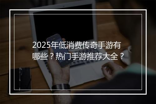 2025年低消费传奇手游有哪些？热门手游推荐大全？
