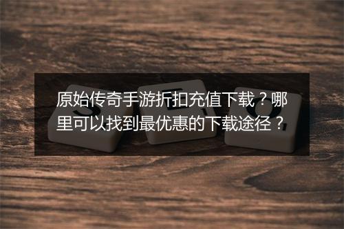 原始传奇手游折扣充值下载？哪里可以找到最优惠的下载途径？