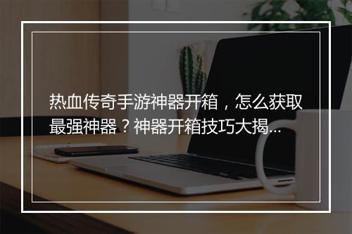 热血传奇手游神器开箱，怎么获取最强神器？神器开箱技巧大揭秘！