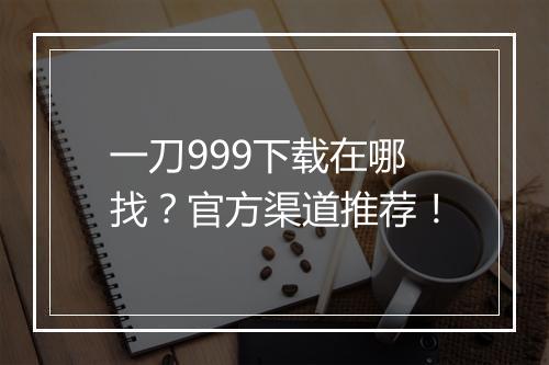 一刀999下载在哪找？官方渠道推荐！