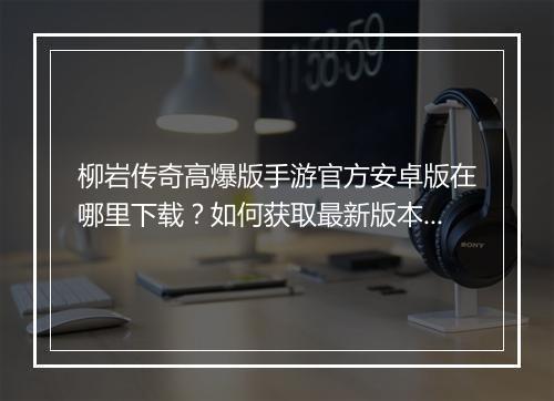 柳岩传奇高爆版手游官方安卓版在哪里下载？如何获取最新版本？