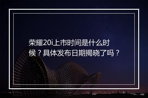 荣耀20i上市时间是什么时候？具体发布日期揭晓了吗？