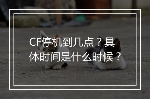 CF停机到几点？具体时间是什么时候？