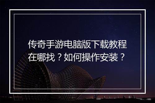 传奇手游电脑版下载教程在哪找？如何操作安装？