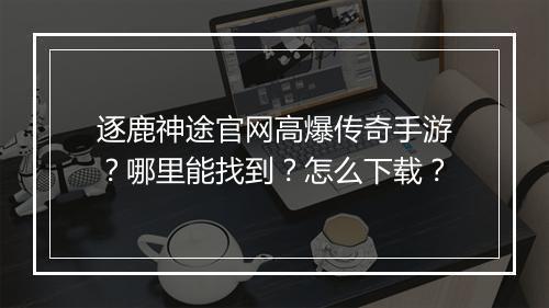 逐鹿神途官网高爆传奇手游？哪里能找到？怎么下载？