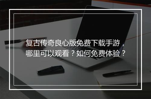复古传奇良心版免费下载手游，哪里可以观看？如何免费体验？